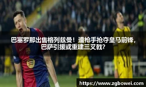 巴塞罗那出售格列兹曼！遭枪手抢夺皇马前锋，巴萨引援或重建三叉戟？
