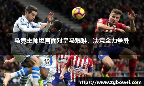 马竞主帅坦言面对皇马艰难，决意全力争胜