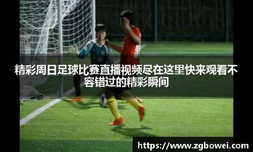 精彩周日足球比赛直播视频尽在这里快来观看不容错过的精彩瞬间