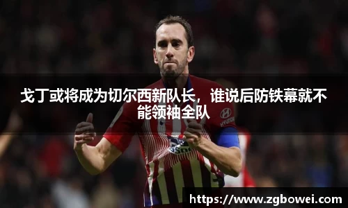 戈丁或将成为切尔西新队长，谁说后防铁幕就不能领袖全队